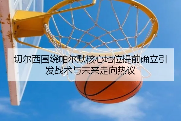 切尔西围绕帕尔默核心地位提前确立引发战术与未来走向热议