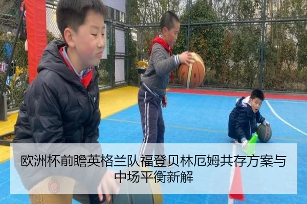 欧洲杯前瞻英格兰队福登贝林厄姆共存方案与中场平衡新解