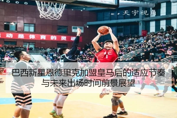 巴西新星恩德里克加盟皇马后的适应节奏与未来出场时间前景展望